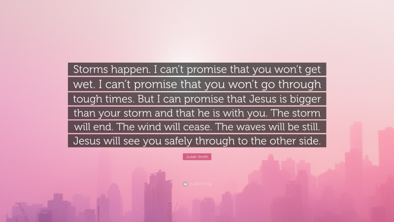 Judah Smith Quote: “Storms happen. I can’t promise that you won’t get wet. I can’t promise that you won’t go through tough times. But I can promise that Jesus is bigger than your storm and that he is with you. The storm will end. The wind will cease. The waves will be still. Jesus will see you safely through to the other side.”