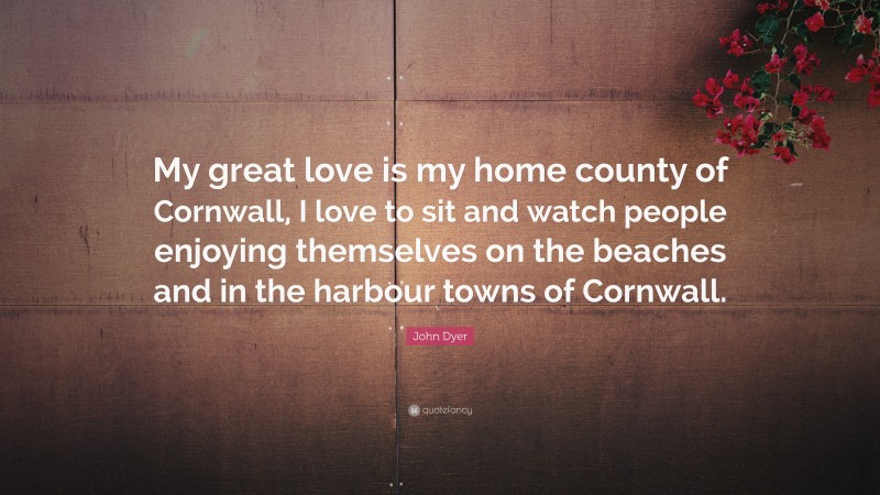 John Dyer Quote: “My great love is my home county of Cornwall, I love to sit and watch people enjoying themselves on the beaches and in the harbour towns of Cornwall.”