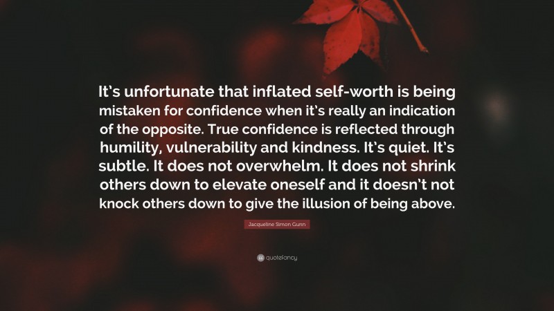 Jacqueline Simon Gunn Quote: “It’s unfortunate that inflated self-worth is being mistaken for confidence when it’s really an indication of the opposite. True confidence is reflected through humility, vulnerability and kindness. It’s quiet. It’s subtle. It does not overwhelm. It does not shrink others down to elevate oneself and it doesn’t not knock others down to give the illusion of being above.”