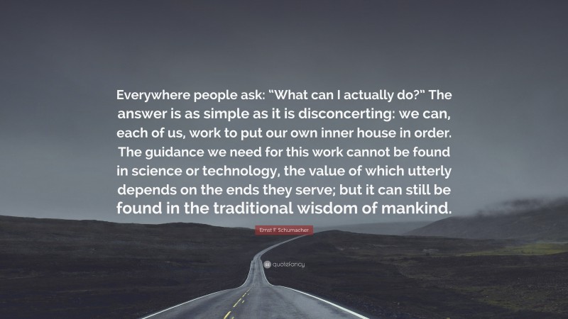 Ernst F. Schumacher Quote: “Everywhere people ask: “What can I actually do?” The answer is as simple as it is disconcerting: we can, each of us, work to put our own inner house in order. The guidance we need for this work cannot be found in science or technology, the value of which utterly depends on the ends they serve; but it can still be found in the traditional wisdom of mankind.”