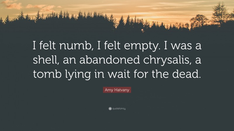 Amy Hatvany Quote: “I felt numb, I felt empty. I was a shell, an abandoned chrysalis, a tomb lying in wait for the dead.”