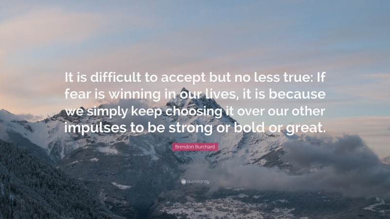 Brendon Burchard Quote: “It is difficult to accept but no less true: If fear is winning in our lives, it is because we simply keep choosing it over our other impulses to be strong or bold or great.”