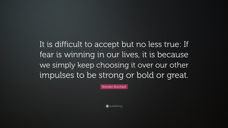 Brendon Burchard Quote: “It is difficult to accept but no less true: If fear is winning in our lives, it is because we simply keep choosing it over our other impulses to be strong or bold or great.”