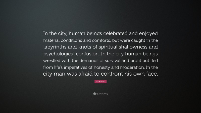 Isa Kamari Quote: “In the city, human beings celebrated and enjoyed material conditions and comforts, but were caught in the labyrinths and knots of spiritual shallowness and psychological confusion. In the city human beings wrestled with the demands of survival and profit but fled from life’s imperatives of honesty and moderation. In the city man was afraid to confront his own face.”