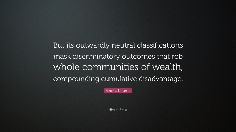 Virginia Eubanks Quote: “But its outwardly neutral classifications mask discriminatory outcomes that rob whole communities of wealth, compounding cumulative disadvantage.”