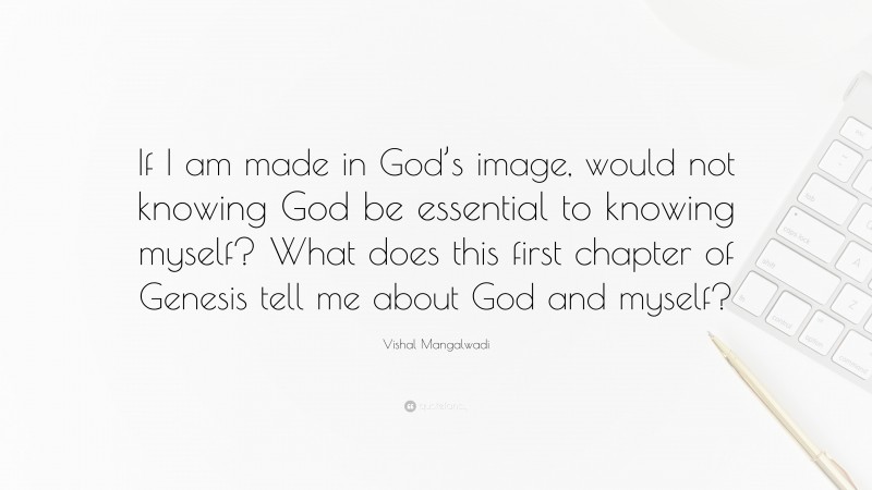 Vishal Mangalwadi Quote: “If I am made in God’s image, would not knowing God be essential to knowing myself? What does this first chapter of Genesis tell me about God and myself?”