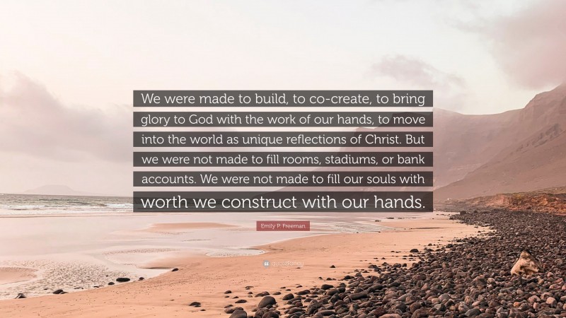 Emily P. Freeman Quote: “We were made to build, to co-create, to bring glory to God with the work of our hands, to move into the world as unique reflections of Christ. But we were not made to fill rooms, stadiums, or bank accounts. We were not made to fill our souls with worth we construct with our hands.”