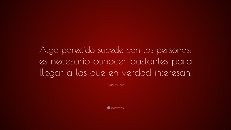 Juan Villoro Quote: “Algo parecido sucede con las personas: es necesario conocer bastantes para llegar a las que en verdad interesan.”