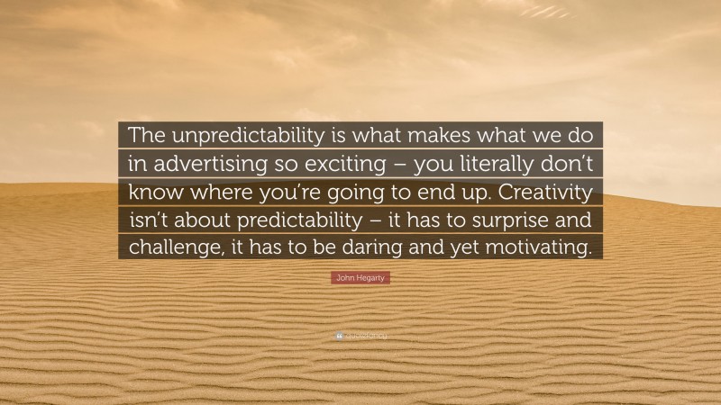 John Hegarty Quote: “The unpredictability is what makes what we do in advertising so exciting – you literally don’t know where you’re going to end up. Creativity isn’t about predictability – it has to surprise and challenge, it has to be daring and yet motivating.”