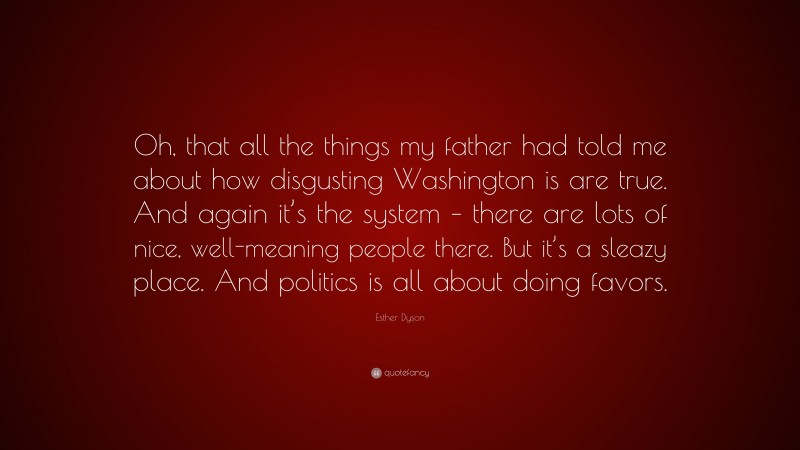 Esther Dyson Quote: “Oh, that all the things my father had told me about how disgusting Washington is are true. And again it’s the system – there are lots of nice, well-meaning people there. But it’s a sleazy place. And politics is all about doing favors.”