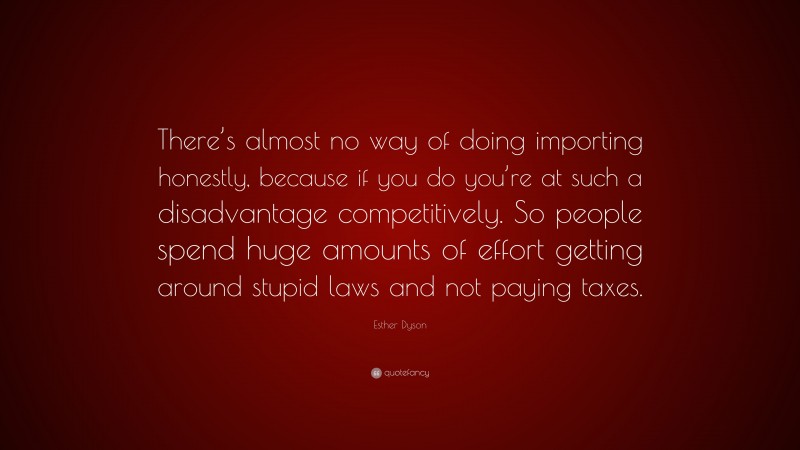 Esther Dyson Quote: “There’s almost no way of doing importing honestly, because if you do you’re at such a disadvantage competitively. So people spend huge amounts of effort getting around stupid laws and not paying taxes.”