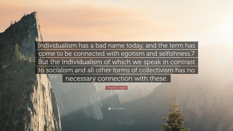 Friedrich A. Hayek Quote: “Individualism has a bad name today, and the term has come to be connected with egotism and selfishness.7 But the individualism of which we speak in contrast to socialism and all other forms of collectivism has no necessary connection with these.”