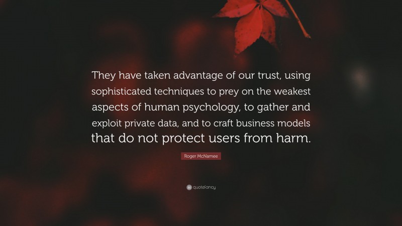 Roger McNamee Quote: “They have taken advantage of our trust, using sophisticated techniques to prey on the weakest aspects of human psychology, to gather and exploit private data, and to craft business models that do not protect users from harm.”