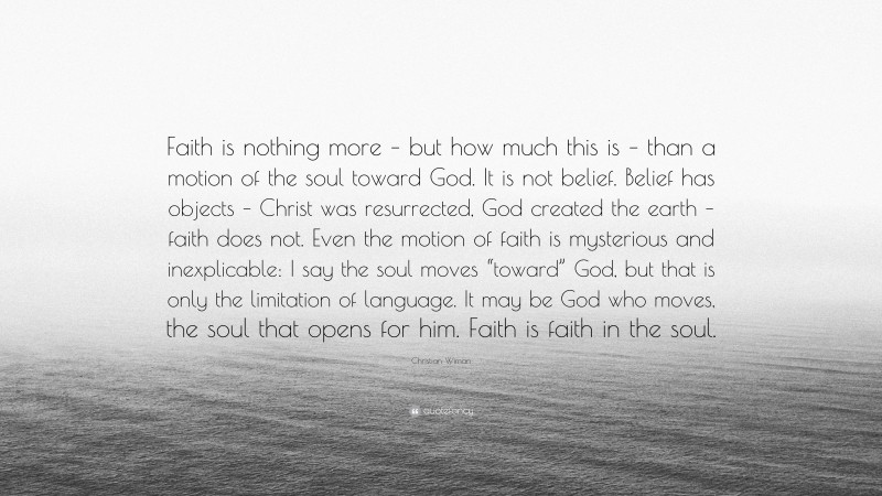 Christian Wiman Quote: “Faith is nothing more – but how much this is – than a motion of the soul toward God. It is not belief. Belief has objects – Christ was resurrected, God created the earth – faith does not. Even the motion of faith is mysterious and inexplicable: I say the soul moves “toward” God, but that is only the limitation of language. It may be God who moves, the soul that opens for him. Faith is faith in the soul.”