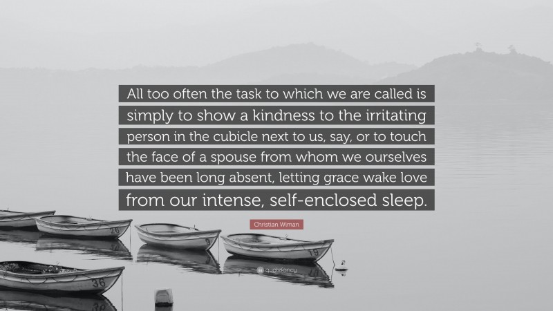 Christian Wiman Quote: “All too often the task to which we are called is simply to show a kindness to the irritating person in the cubicle next to us, say, or to touch the face of a spouse from whom we ourselves have been long absent, letting grace wake love from our intense, self-enclosed sleep.”