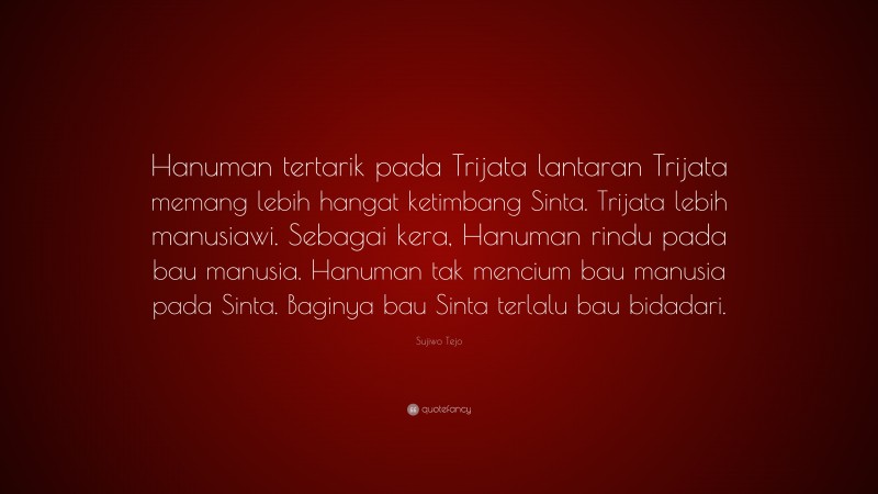Sujiwo Tejo Quote: “Hanuman tertarik pada Trijata lantaran Trijata memang lebih hangat ketimbang Sinta. Trijata lebih manusiawi. Sebagai kera, Hanuman rindu pada bau manusia. Hanuman tak mencium bau manusia pada Sinta. Baginya bau Sinta terlalu bau bidadari.”