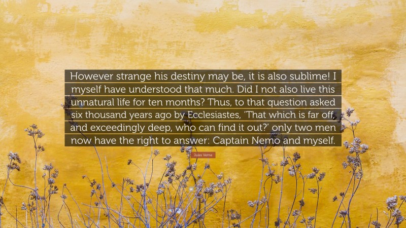 Jules Verne Quote: “However strange his destiny may be, it is also sublime! I myself have understood that much. Did I not also live this unnatural life for ten months? Thus, to that question asked six thousand years ago by Ecclesiastes, ‘That which is far off, and exceedingly deep, who can find it out?’ only two men now have the right to answer: Captain Nemo and myself.”