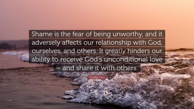 Christine Caine Quote: “Shame is the fear of being unworthy, and it adversely affects our relationship with God, ourselves, and others. It greatly hinders our ability to receive God’s unconditional love – and share it with others.”