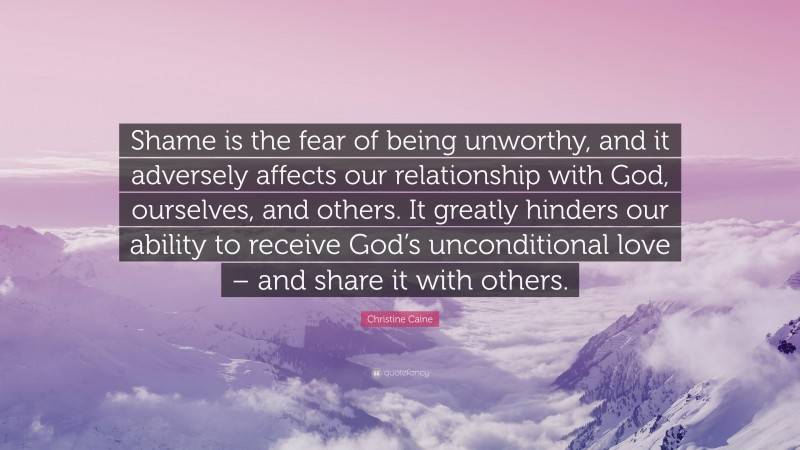 Christine Caine Quote: “Shame is the fear of being unworthy, and it adversely affects our relationship with God, ourselves, and others. It greatly hinders our ability to receive God’s unconditional love – and share it with others.”