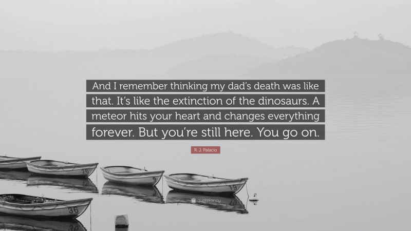 R. J. Palacio Quote: “And I remember thinking my dad’s death was like that. It’s like the extinction of the dinosaurs. A meteor hits your heart and changes everything forever. But you’re still here. You go on.”