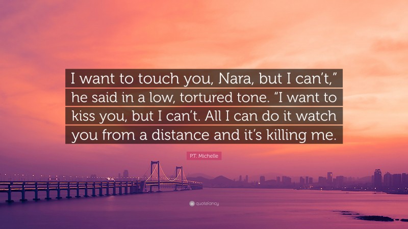 P.T. Michelle Quote: “I want to touch you, Nara, but I can’t,” he said in a low, tortured tone. “I want to kiss you, but I can’t. All I can do it watch you from a distance and it’s killing me.”
