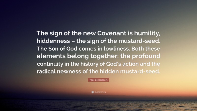 Pope Benedict XVI Quote: “The sign of the new Covenant is humility, hiddenness – the sign of the mustard-seed. The Son of God comes in lowliness. Both these elements belong together: the profound continuity in the history of God’s action and the radical newness of the hidden mustard-seed.”