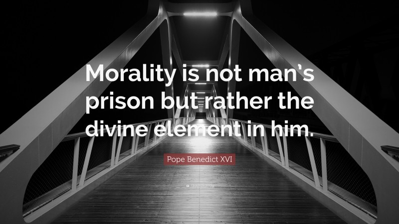 Pope Benedict XVI Quote: “Morality is not man’s prison but rather the divine element in him.”