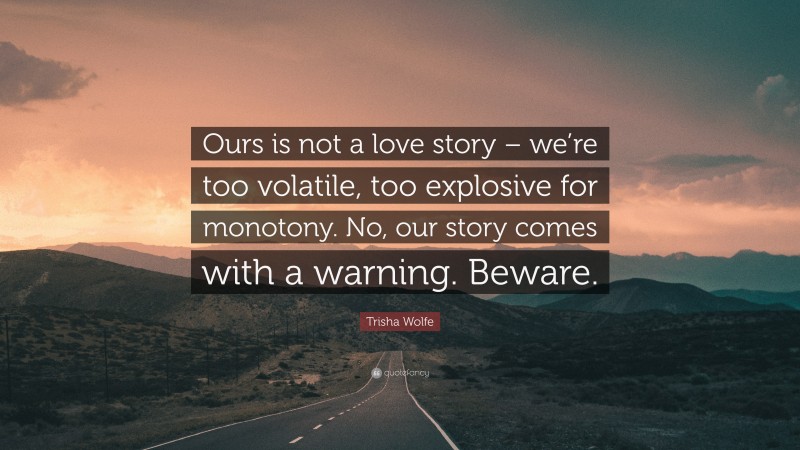 Trisha Wolfe Quote: “Ours is not a love story – we’re too volatile, too explosive for monotony. No, our story comes with a warning. Beware.”
