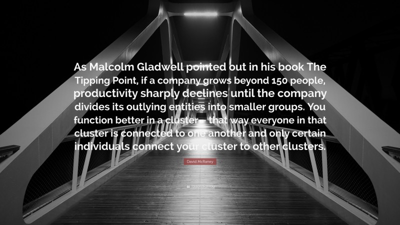 David McRaney Quote: “As Malcolm Gladwell pointed out in his book The Tipping Point, if a company grows beyond 150 people, productivity sharply declines until the company divides its outlying entities into smaller groups. You function better in a cluster – that way everyone in that cluster is connected to one another and only certain individuals connect your cluster to other clusters.”