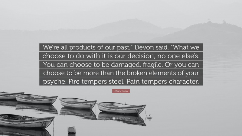 Tiffany Snow Quote: “We’re all products of our past,” Devon said. “What we choose to do with it is our decision, no one else’s. You can choose to be damaged, fragile. Or you can choose to be more than the broken elements of your psyche. Fire tempers steel. Pain tempers character.”