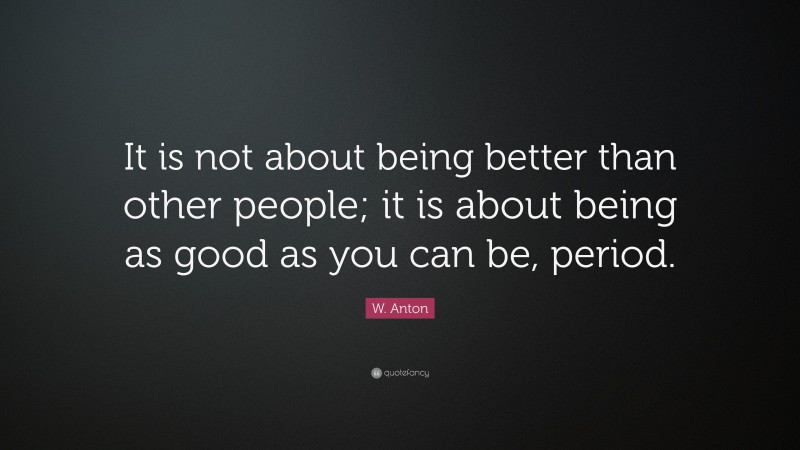 W. Anton Quote: “It is not about being better than other people; it is about being as good as you can be, period.”