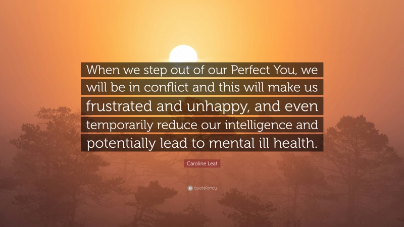 Caroline Leaf Quote: “When we step out of our Perfect You, we will be in conflict and this will make us frustrated and unhappy, and even temporarily reduce our intelligence and potentially lead to mental ill health.”