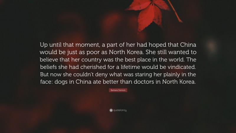 Barbara Demick Quote: “Up until that moment, a part of her had hoped that China would be just as poor as North Korea. She still wanted to believe that her country was the best place in the world. The beliefs she had cherished for a lifetime would be vindicated. But now she couldn’t deny what was staring her plainly in the face: dogs in China ate better than doctors in North Korea.”