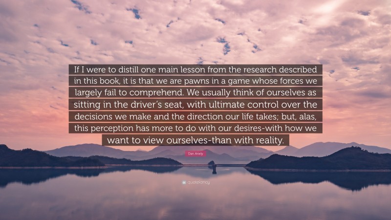 Dan Ariely Quote: “If I were to distill one main lesson from the research described in this book, it is that we are pawns in a game whose forces we largely fail to comprehend. We usually think of ourselves as sitting in the driver’s seat, with ultimate control over the decisions we make and the direction our life takes; but, alas, this perception has more to do with our desires-with how we want to view ourselves-than with reality.”