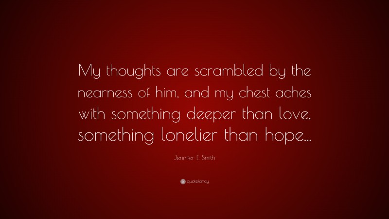 Jennifer E. Smith Quote: “My thoughts are scrambled by the nearness of him, and my chest aches with something deeper than love, something lonelier than hope...”