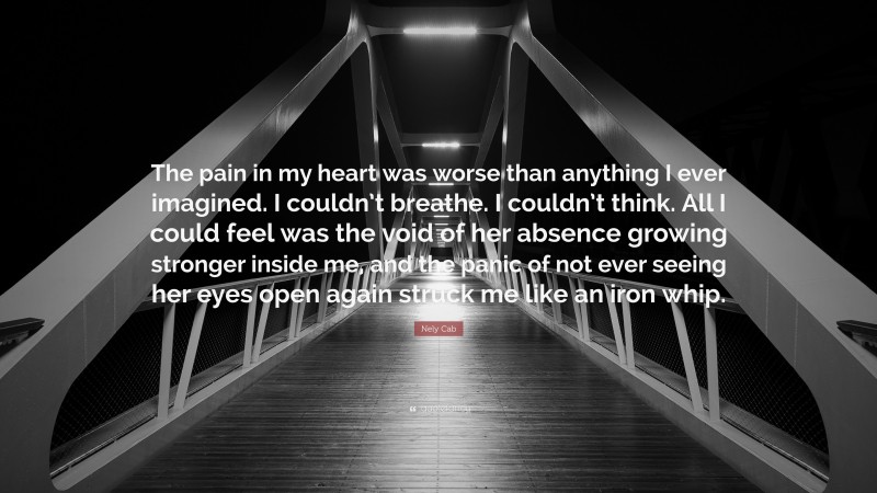 Nely Cab Quote: “The pain in my heart was worse than anything I ever imagined. I couldn’t breathe. I couldn’t think. All I could feel was the void of her absence growing stronger inside me, and the panic of not ever seeing her eyes open again struck me like an iron whip.”