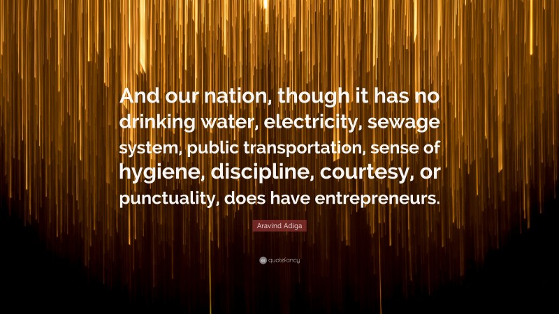 Aravind Adiga Quote: “And our nation, though it has no drinking water, electricity, sewage system, public transportation, sense of hygiene, discipline, courtesy, or punctuality, does have entrepreneurs.”
