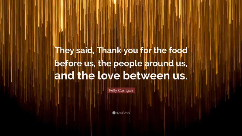Kelly Corrigan Quote: “They said, Thank you for the food before us, the people around us, and the love between us.”