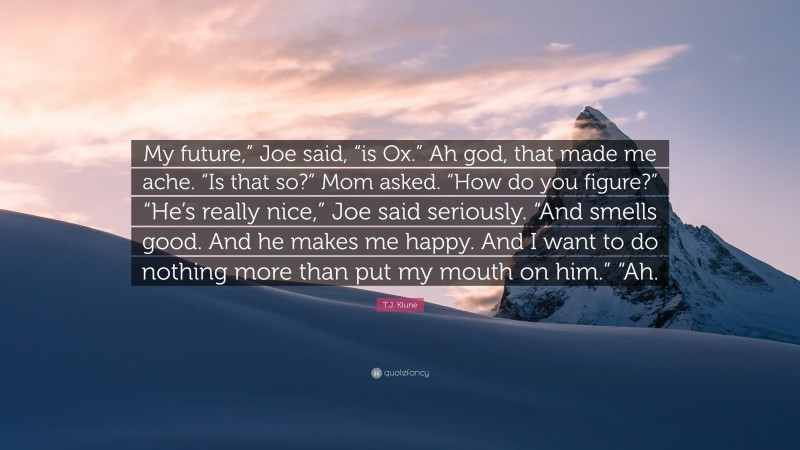 T.J. Klune Quote: “My future,” Joe said, “is Ox.” Ah god, that made me ache. “Is that so?” Mom asked. “How do you figure?” “He’s really nice,” Joe said seriously. “And smells good. And he makes me happy. And I want to do nothing more than put my mouth on him.” “Ah.”