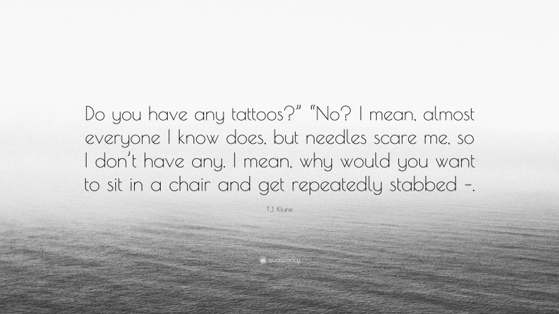 T.J. Klune Quote: “Do you have any tattoos?” “No? I mean, almost everyone I know does, but needles scare me, so I don’t have any. I mean, why would you want to sit in a chair and get repeatedly stabbed –.”