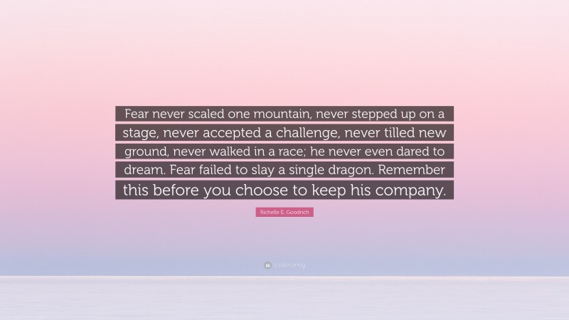 Richelle E. Goodrich Quote: “Fear never scaled one mountain, never stepped up on a stage, never accepted a challenge, never tilled new ground, never walked in a race; he never even dared to dream. Fear failed to slay a single dragon. Remember this before you choose to keep his company.”