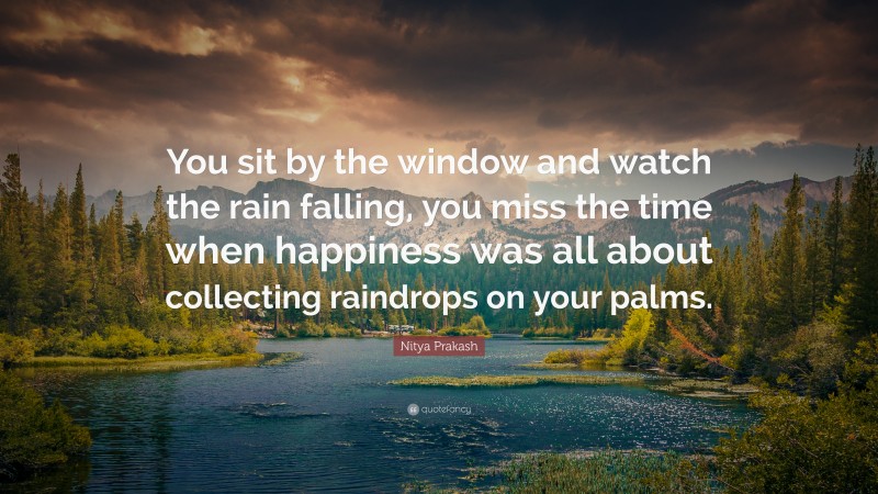 Nitya Prakash Quote: “You sit by the window and watch the rain falling, you miss the time when happiness was all about collecting raindrops on your palms.”