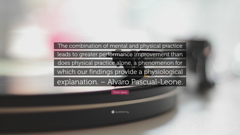 Oliver Sacks Quote: “The combination of mental and physical practice leads to greater performance improvement than does physical practice alone, a phenomenon for which our findings provide a physiological explanation. – Alvaro Pascual-Leone.”