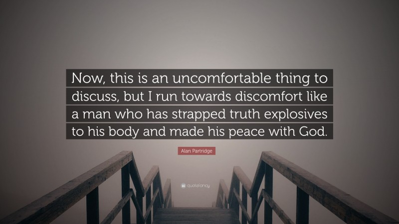Alan Partridge Quote: “Now, this is an uncomfortable thing to discuss, but I run towards discomfort like a man who has strapped truth explosives to his body and made his peace with God.”