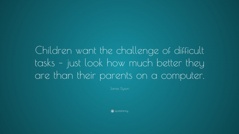 James Dyson Quote: “Children want the challenge of difficult tasks – just look how much better they are than their parents on a computer.”