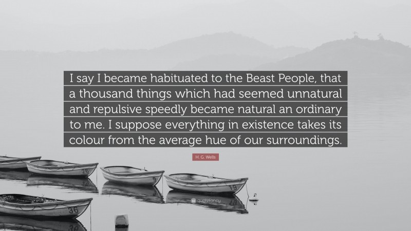 H. G. Wells Quote: “I say I became habituated to the Beast People, that a thousand things which had seemed unnatural and repulsive speedly became natural an ordinary to me. I suppose everything in existence takes its colour from the average hue of our surroundings.”