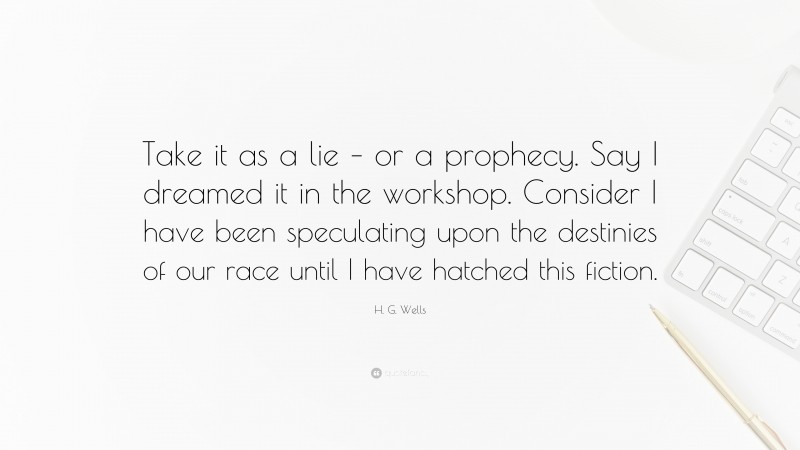 H. G. Wells Quote: “Take it as a lie – or a prophecy. Say I dreamed it in the workshop. Consider I have been speculating upon the destinies of our race until I have hatched this fiction.”