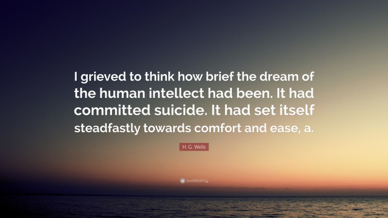 H. G. Wells Quote: “I grieved to think how brief the dream of the human intellect had been. It had committed suicide. It had set itself steadfastly towards comfort and ease, a.”