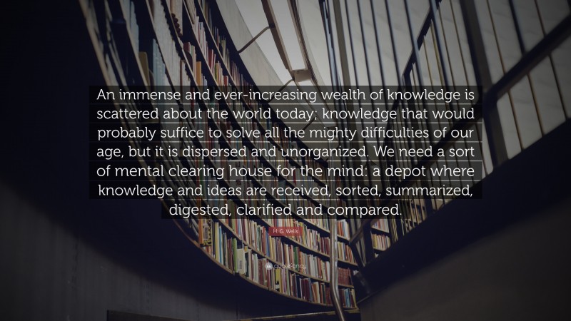 H. G. Wells Quote: “An immense and ever-increasing wealth of knowledge is scattered about the world today; knowledge that would probably suffice to solve all the mighty difficulties of our age, but it is dispersed and unorganized. We need a sort of mental clearing house for the mind: a depot where knowledge and ideas are received, sorted, summarized, digested, clarified and compared.”