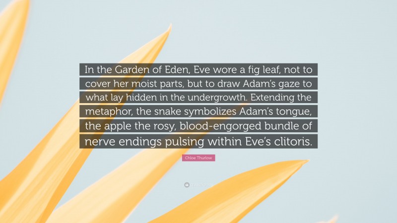 Chloe Thurlow Quote: “In the Garden of Eden, Eve wore a fig leaf, not to cover her moist parts, but to draw Adam’s gaze to what lay hidden in the undergrowth. Extending the metaphor, the snake symbolizes Adam’s tongue, the apple the rosy, blood-engorged bundle of nerve endings pulsing within Eve’s clitoris.”